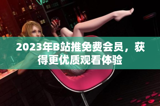2023年B站推免费会员，获得更优质观看体验