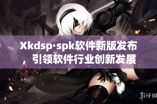 Xkdsp·spk软件新版发布，引领软件行业创新发展