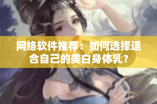 网络软件推荐：如何选择适合自己的美白身体乳？