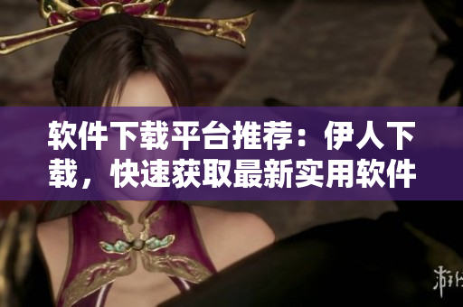 软件下载平台推荐：伊人下载，快速获取最新实用软件