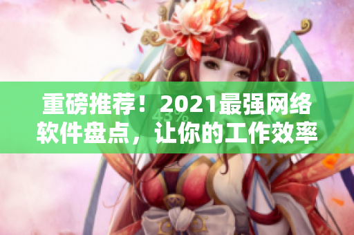 重磅推荐！2021最强网络软件盘点，让你的工作效率更上一层楼！