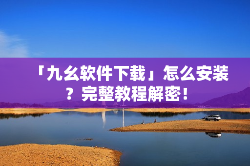 「九幺软件下载」怎么安装？完整教程解密！