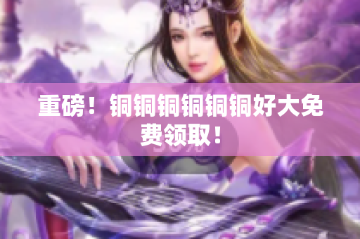 重磅！铜铜铜铜铜铜好大免费领取！