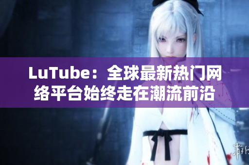 LuTube：全球最新热门网络平台始终走在潮流前沿