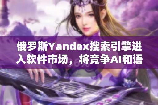 俄罗斯Yandex搜索引擎进入软件市场，将竞争AI和语音技术