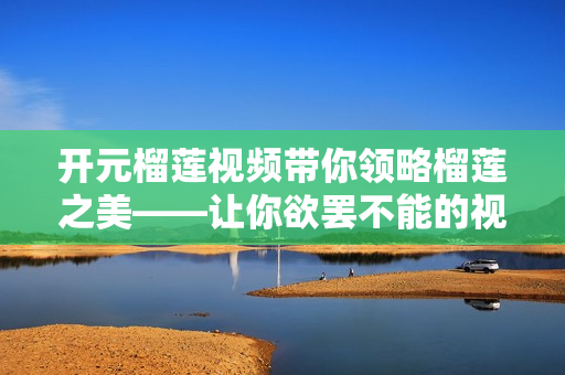 开元榴莲视频带你领略榴莲之美——让你欲罢不能的视频。