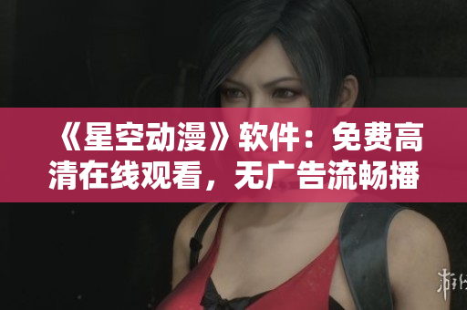 《星空动漫》软件：免费高清在线观看，无广告流畅播放