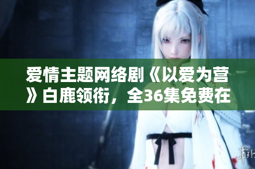 爱情主题网络剧《以爱为营》白鹿领衔，全36集免费在线观看