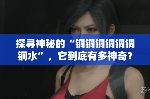 探寻神秘的“铜铜铜铜铜铜铜水”，它到底有多神奇？