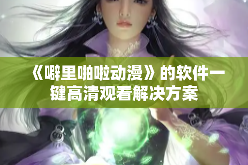 《噼里啪啦动漫》的软件一键高清观看解决方案