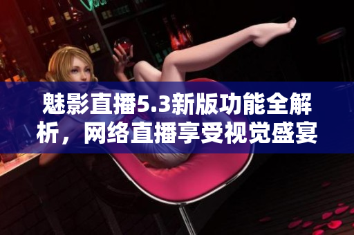 魅影直播5.3新版功能全解析，网络直播享受视觉盛宴