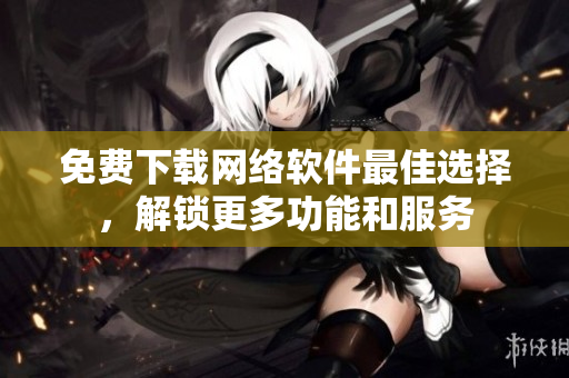 免费下载网络软件最佳选择，解锁更多功能和服务