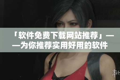 「软件免费下载网站推荐」——为你推荐实用好用的软件下载网站