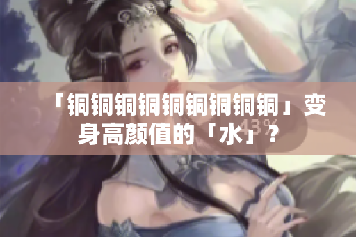「铜铜铜铜铜铜铜铜铜」变身高颜值的「水」？