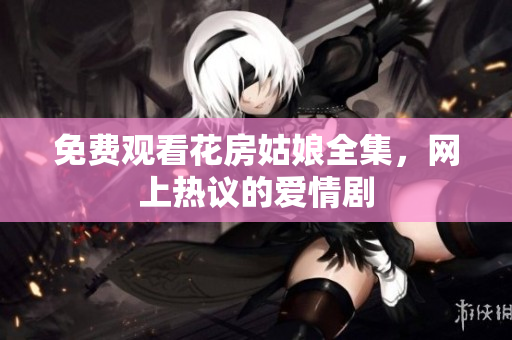 免费观看花房姑娘全集，网上热议的爱情剧