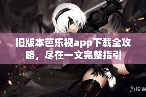 旧版本芭乐视app下载全攻略，尽在一文完整指引