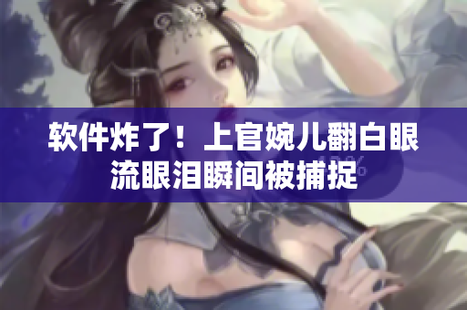软件炸了！上官婉儿翻白眼流眼泪瞬间被捕捉