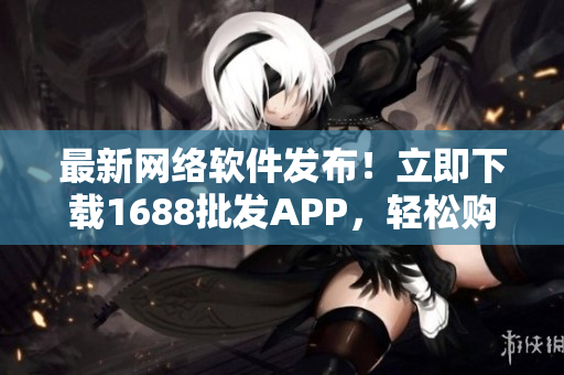 最新网络软件发布！立即下载1688批发APP，轻松购买批发商品