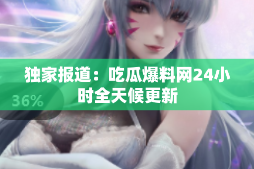 独家报道：吃瓜爆料网24小时全天候更新