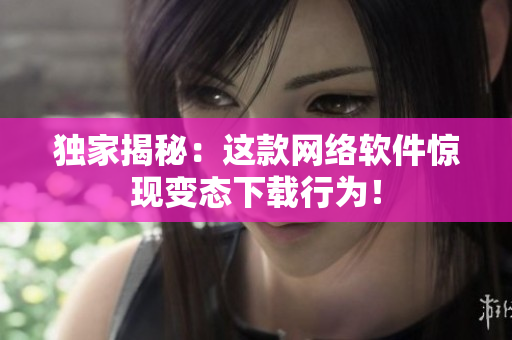 独家揭秘：这款网络软件惊现变态下载行为！
