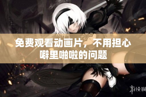 免费观看动画片，不用担心噼里啪啦的问题