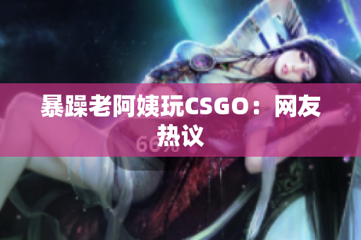 暴躁老阿姨玩CSGO：网友热议