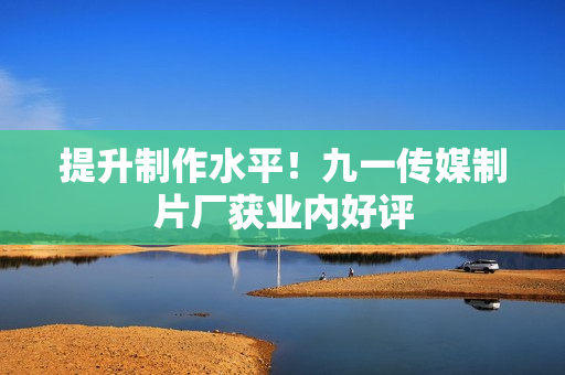 提升制作水平！九一传媒制片厂获业内好评