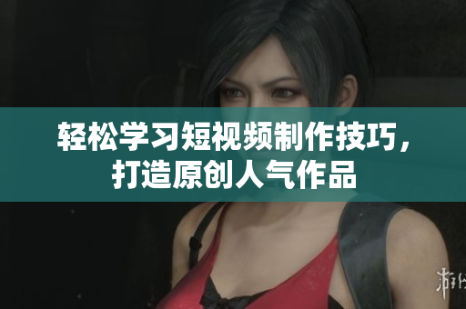 轻松学习短视频制作技巧，打造原创人气作品