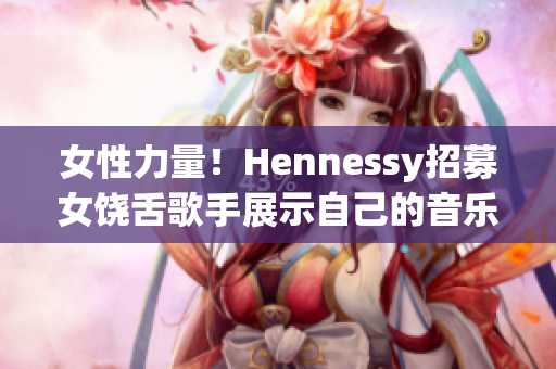 女性力量！Hennessy招募女饶舌歌手展示自己的音乐才华