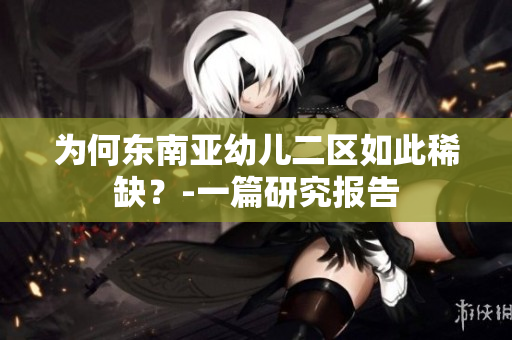 为何东南亚幼儿二区如此稀缺？-一篇研究报告