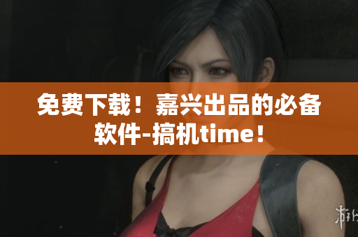 免费下载！嘉兴出品的必备软件-搞机time！