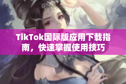 TikTok国际版应用下载指南，快速掌握使用技巧