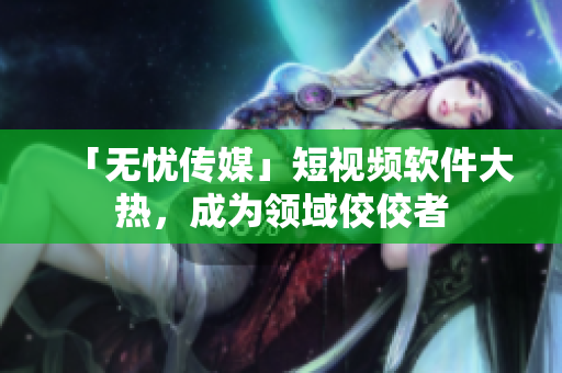 「无忧传媒」短视频软件大热，成为领域佼佼者