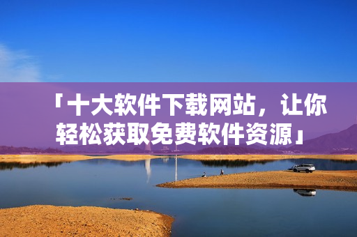 「十大软件下载网站，让你轻松获取免费软件资源」