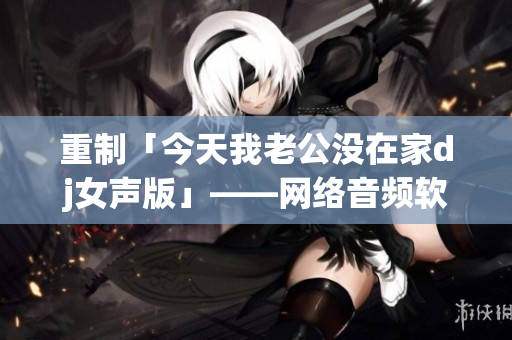 重制「今天我老公没在家dj女声版」——网络音频软件介绍