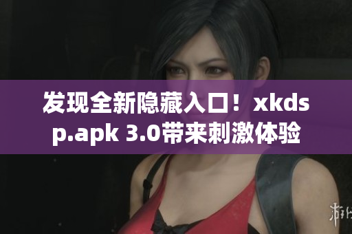 发现全新隐藏入口！xkdsp.apk 3.0带来刺激体验