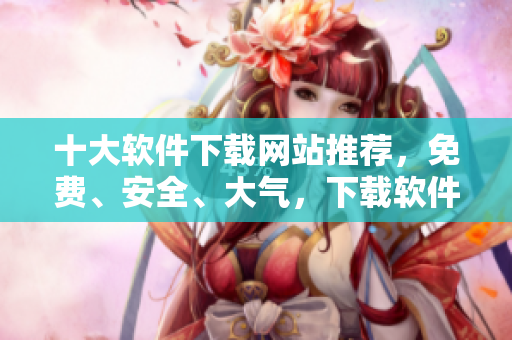 十大软件下载网站推荐，免费、安全、大气，下载软件不用愁！