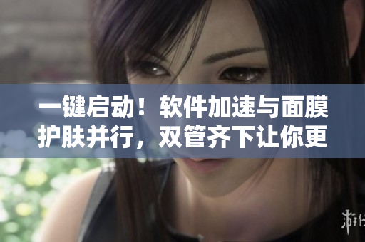 一键启动！软件加速与面膜护肤并行，双管齐下让你更高效！