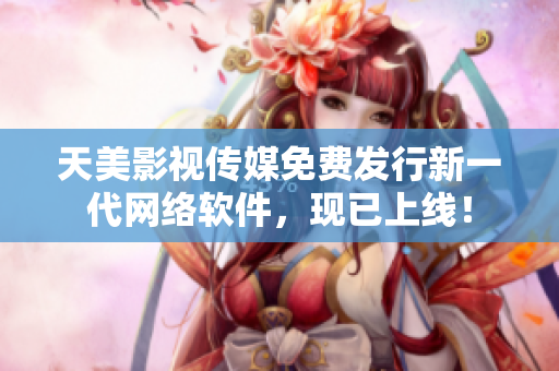 天美影视传媒免费发行新一代网络软件，现已上线！