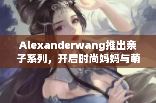 Alexanderwang推出亲子系列，开启时尚妈妈与萌娃“同款”风尚