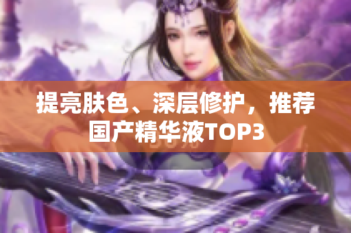 提亮肤色、深层修护，推荐国产精华液TOP3