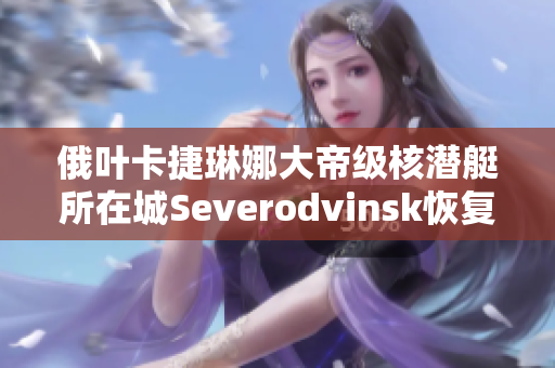 俄叶卡捷琳娜大帝级核潜艇所在城Severodvinsk恢复开放