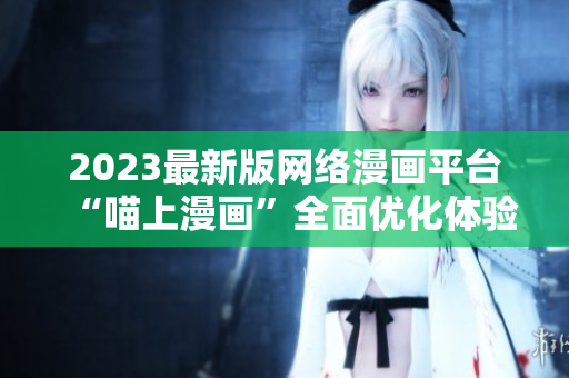 2023最新版网络漫画平台“喵上漫画”全面优化体验