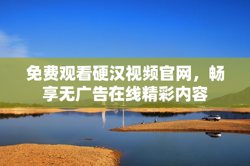 免费观看硬汉视频官网，畅享无广告在线精彩内容