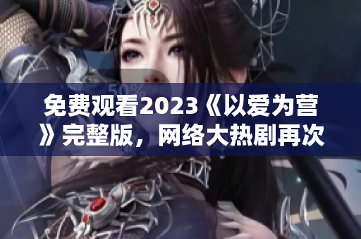 免费观看2023《以爱为营》完整版，网络大热剧再次震撼！