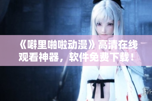 《噼里啪啦动漫》高清在线观看神器，软件免费下载！