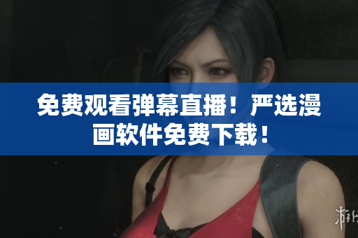 免费观看弹幕直播！严选漫画软件免费下载！