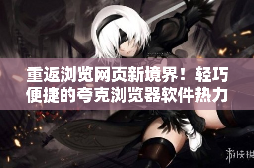 重返浏览网页新境界！轻巧便捷的夸克浏览器软件热力上线！