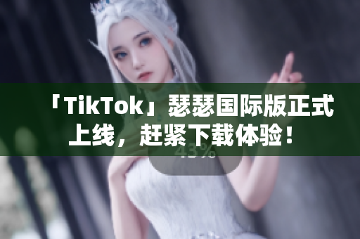 「TikTok」瑟瑟国际版正式上线，赶紧下载体验！