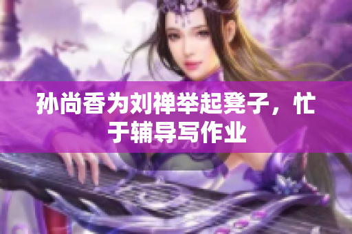 孙尚香为刘禅举起凳子，忙于辅导写作业